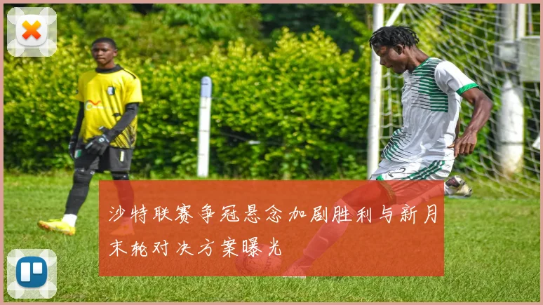 沙特联赛争冠悬念加剧胜利与新月末轮对决方案曝光