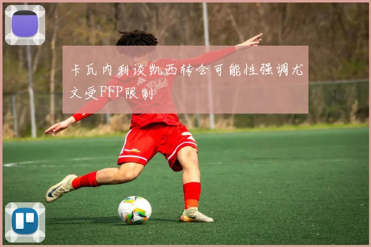卡瓦内利谈凯西转会可能性强调尤文受FFP限制