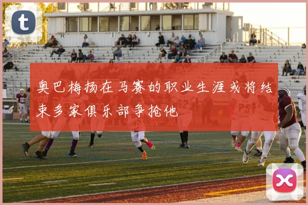 奥巴梅扬在马赛的职业生涯或将结束多家俱乐部争抢他