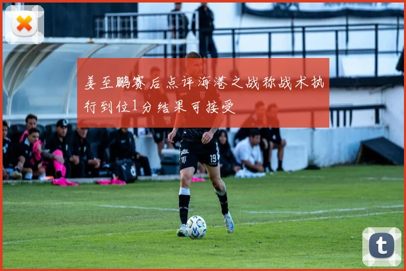 姜至鹏赛后点评海港之战称战术执行到位1分结果可接受