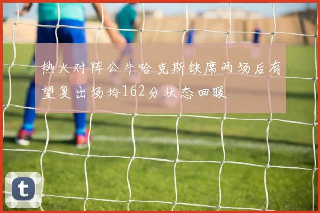 热火对阵公牛哈克斯缺席两场后有望复出场均162分状态回暖