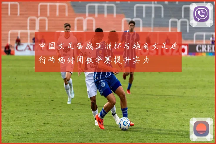 中国女足备战亚洲杯与越南女足进行两场封闭教学赛提升实力