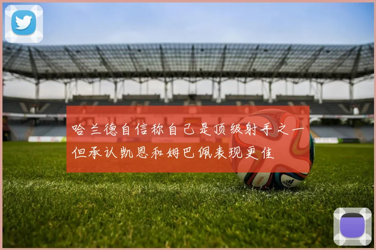 哈兰德自信称自己是顶级射手之一但承认凯恩和姆巴佩表现更佳