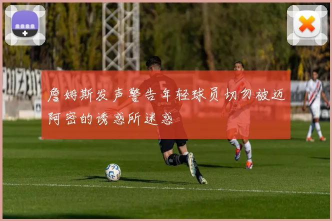 詹姆斯发声警告年轻球员切勿被迈阿密的诱惑所迷惑