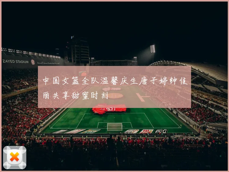 中国女篮全队温馨庆生唐子婷钟佳丽共享甜蜜时刻