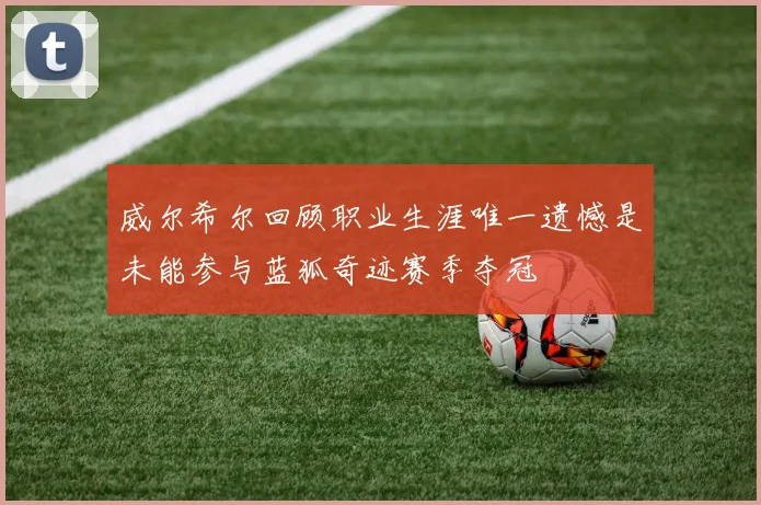威尔希尔回顾职业生涯唯一遗憾是未能参与蓝狐奇迹赛季夺冠
