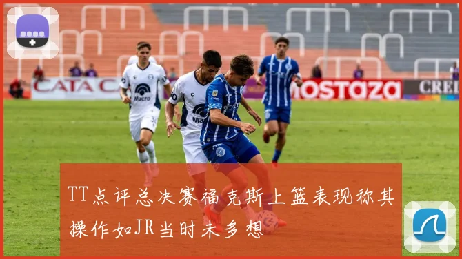 TT点评总决赛福克斯上篮表现称其操作如JR当时未多想