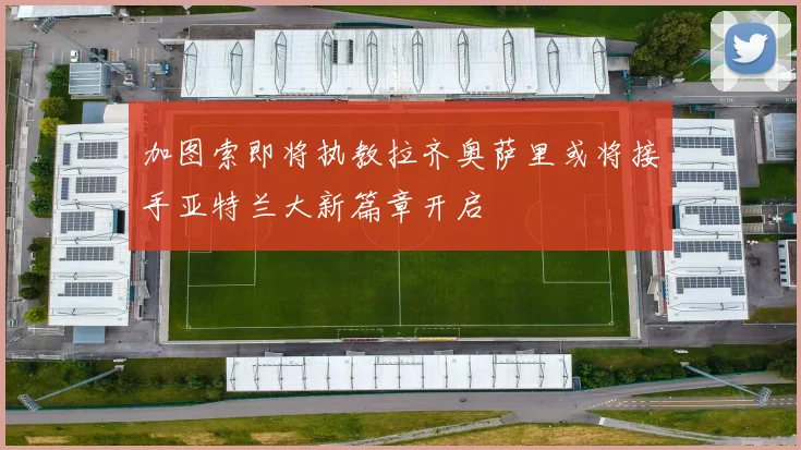 加图索即将执教拉齐奥萨里或将接手亚特兰大新篇章开启