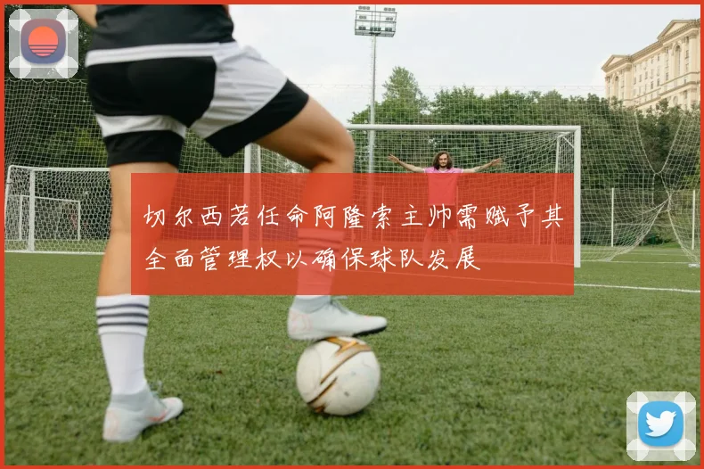 切尔西若任命阿隆索主帅需赋予其全面管理权以确保球队发展