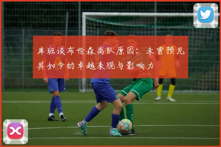 库班谈布伦森离队原因：未曾预见其如今的卓越表现与影响力