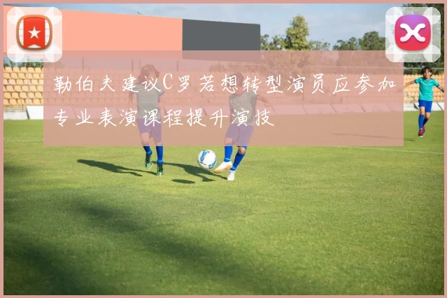 勒伯夫建议C罗若想转型演员应参加专业表演课程提升演技