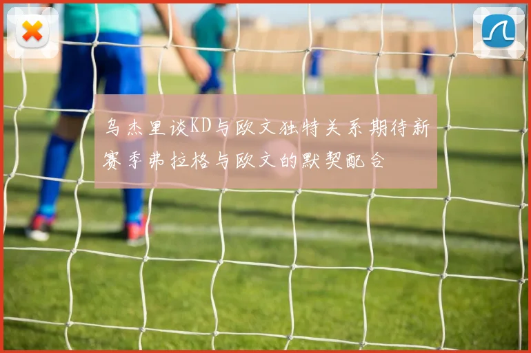 乌杰里谈KD与欧文独特关系期待新赛季弗拉格与欧文的默契配合