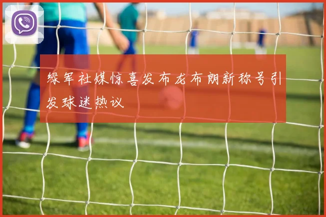 绿军社媒惊喜发布龙布朗新称号引发球迷热议