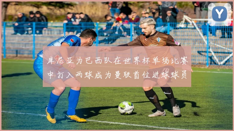 库尼亚为巴西队在世界杯单场比赛中打入两球成为曼联首位进球球员