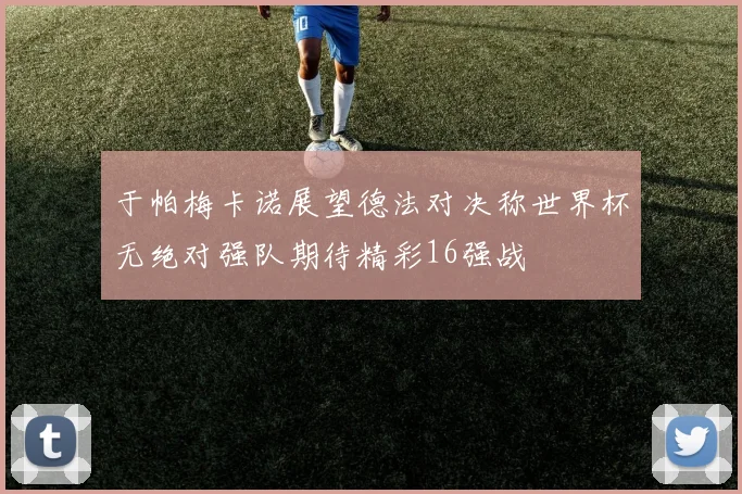 于帕梅卡诺展望德法对决称世界杯无绝对强队期待精彩16强战