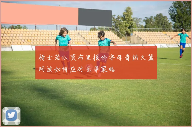骑士若以莫布里报价字母哥热火篮网该如何应对竞争策略