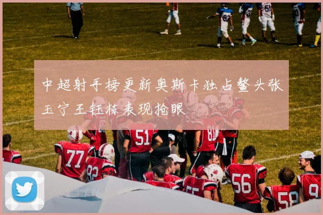 中超射手榜更新奥斯卡独占鳌头张玉宁王钰栋表现抢眼